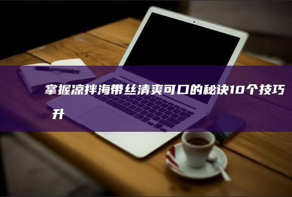 掌握凉拌海带丝清爽可口的秘诀：10个技巧提升美味