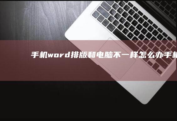 手机word排版和电脑不一样怎么办-手机word文档怎么编辑-手机word排版和电脑不一样怎么办